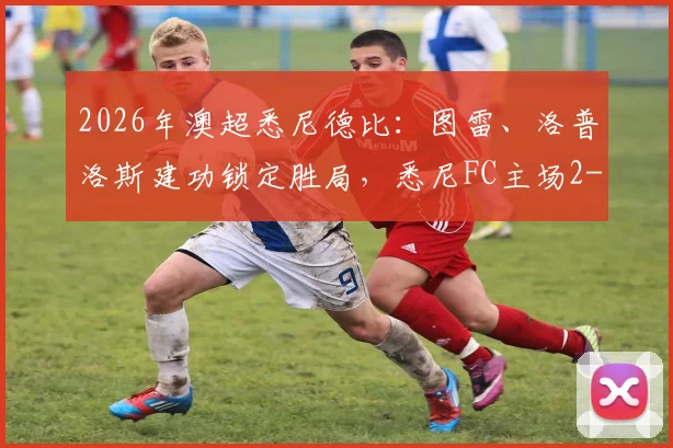 2026年澳超悉尼德比：图雷、洛普洛斯建功锁定胜局，悉尼FC主场2-0完胜西悉尼流浪者