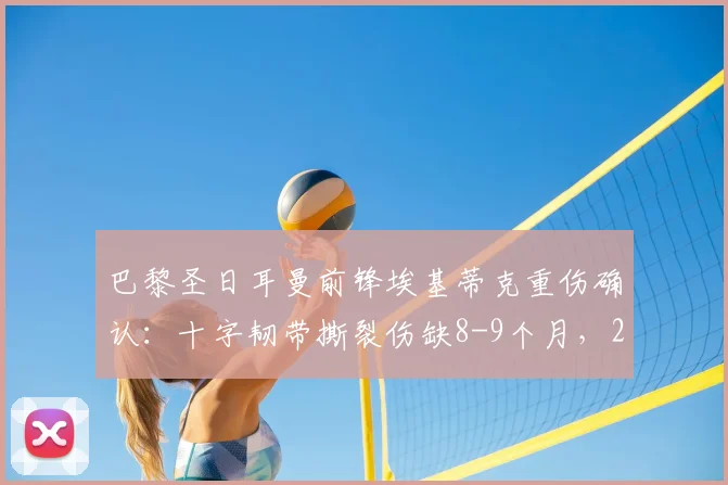 巴黎圣日耳曼前锋埃基蒂克重伤确认：十字韧带撕裂伤缺8-9个月，2023-24赛季提前报销并确定无缘2026年世界杯