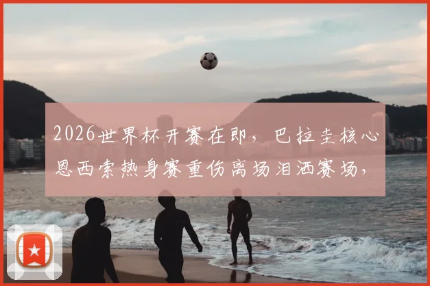 2026世界杯开赛在即,巴拉圭核心恩西索热身赛重伤离场泪洒赛场,伤病情况与球队前景全面解析