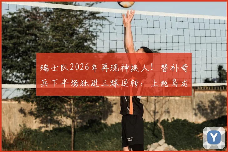 瑞士队2026年再现神换人！替补奇兵下半场独进三球逆转，上轮乌龙罪人今回勇