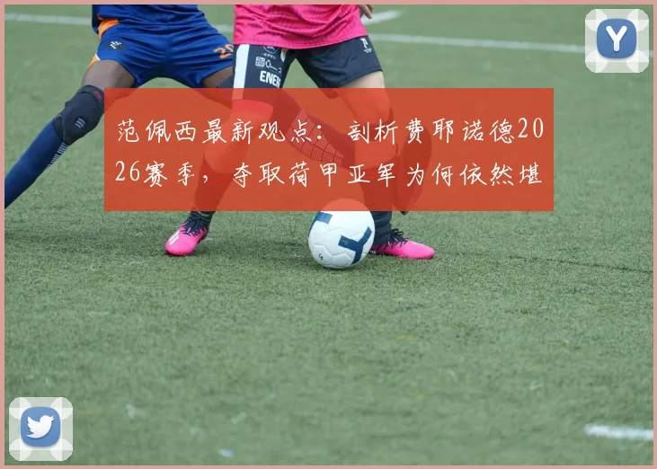 范佩西最新观点:剖析费耶诺德2026赛季,夺取荷甲亚军为何依然堪称成功