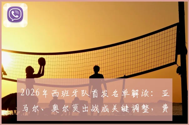 2026年西班牙队首发名单解读:亚马尔、奥尔莫出战成关键调整,费兰为何被撤下引热议