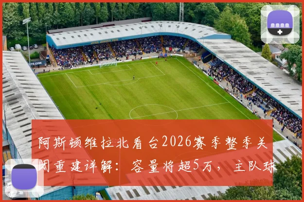 阿斯顿维拉北看台2026赛季整季关闭重建详解:容量将超5万,主队球迷观赛安排与未来球场规划全指南