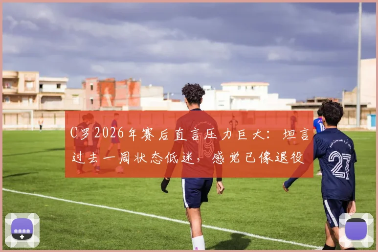 C罗2026年赛后直言压力巨大：坦言过去一周状态低迷，感觉已像退役球员
