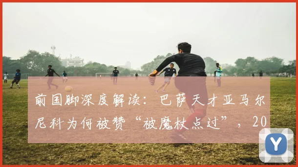 前国脚深度解读：巴萨天才亚马尔尼科为何被赞“被魔杖点过”，2026年前休养策略全面分析