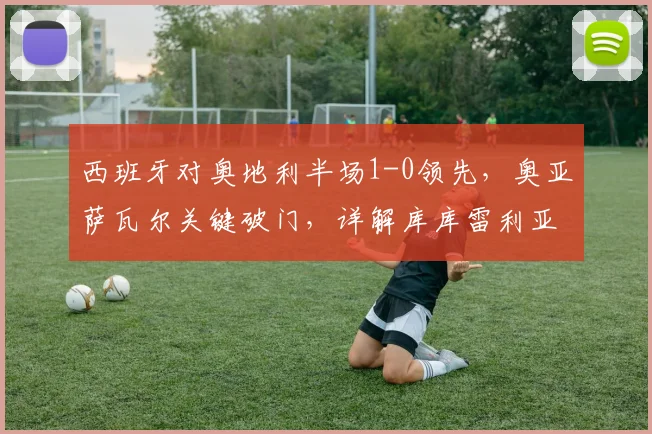 西班牙对奥地利半场1-0领先,奥亚萨瓦尔关键破门,详解库库雷利亚进球被判无效原因