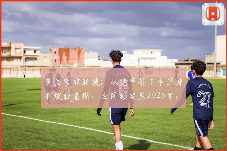 罗马官宣新援：从德甲签下中卫库利埃拉基斯，合同锁定至2026年，球迷怎么看这笔转会？
