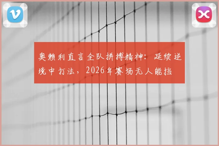 奥赖利直言全队拼搏精神：延续逆境中打法，2026年赛场无人能挡