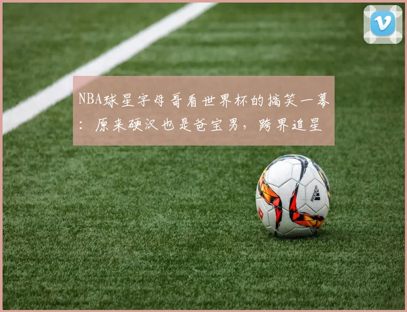 NBA球星字母哥看世界杯的搞笑一幕:原来硬汉也是爸宝男,跨界追星的快乐谁懂