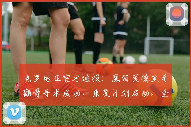 克罗地亚官方通报:魔笛莫德里奇颧骨手术成功,康复计划启动,全力冲刺2026世界杯
