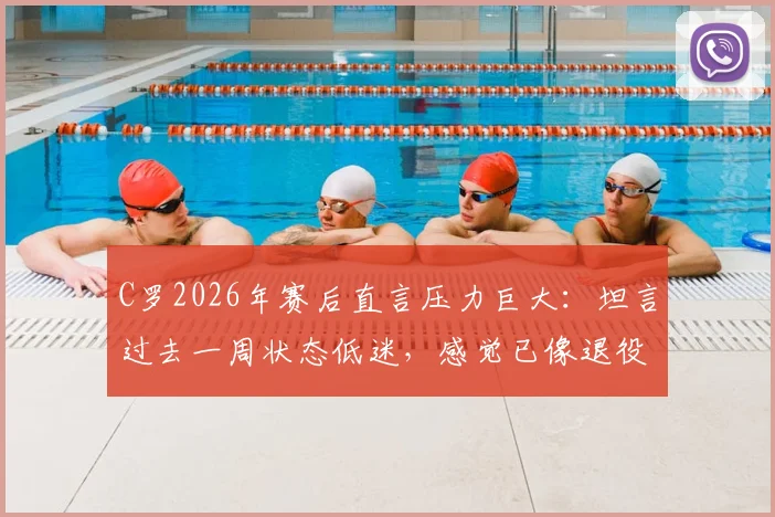 C罗2026年赛后直言压力巨大:坦言过去一周状态低迷,感觉已像退役球员