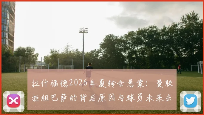 拉什福德2026年夏转会悬案：曼联拒租巴萨的背后原因与球员未来去向深度探讨