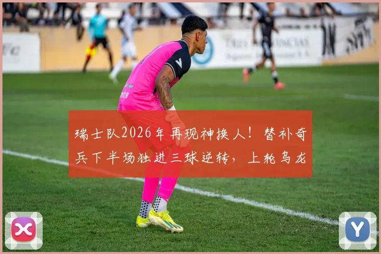 瑞士队2026年再现神换人！替补奇兵下半场独进三球逆转，上轮乌龙罪人今回勇