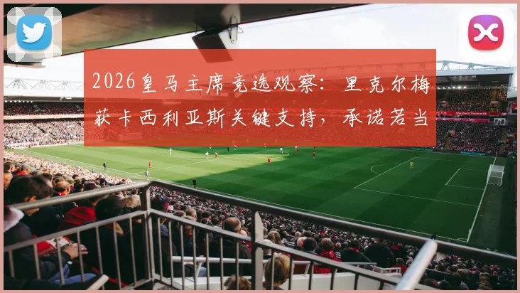 2026皇马主席竞选观察：里克尔梅获卡西利亚斯关键支持，承诺若当选将委以高级职位，详解两人合作前景