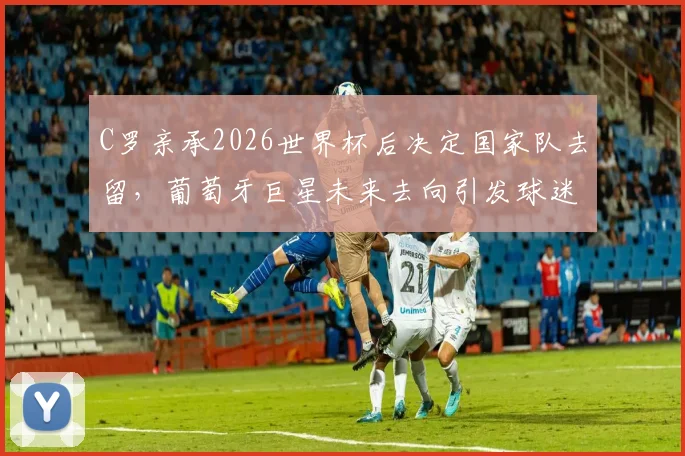 C罗亲承2026世界杯后决定国家队去留,葡萄牙巨星未来去向引发球迷热议,深度剖析其生涯关键节点