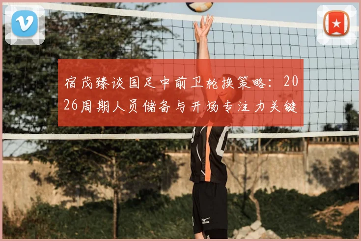 宿茂臻谈国足中前卫轮换策略:2026周期人员储备与开场专注力关键点解析