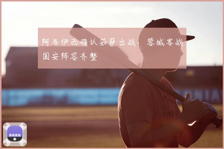 阿洛伊西确认茹萨出战,蓉城客战国安阵容齐整